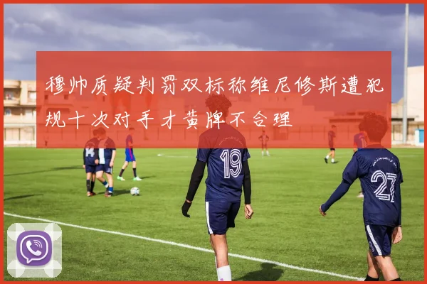穆帅质疑判罚双标称维尼修斯遭犯规十次对手才黄牌不合理