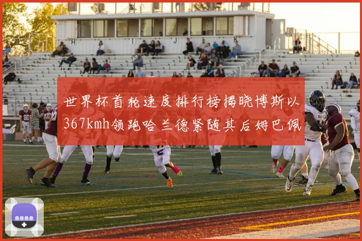 世界杯首轮速度排行榜揭晓博斯以367kmh领跑哈兰德紧随其后姆巴佩位列第九