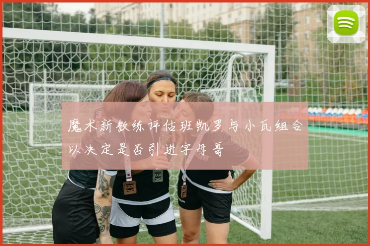 魔术新教练评估班凯罗与小瓦组合以决定是否引进字母哥