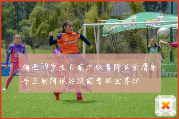 梅西39岁生日前夕双喜降临荣膺射手王助阿根廷提前晋级世界杯