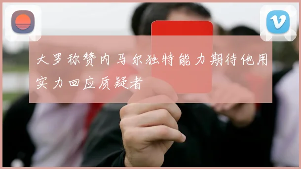 大罗称赞内马尔独特能力期待他用实力回应质疑者