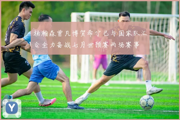 杨瀚森曾凡博贺希宁已与国家队汇合全力备战七月世预赛两场赛事