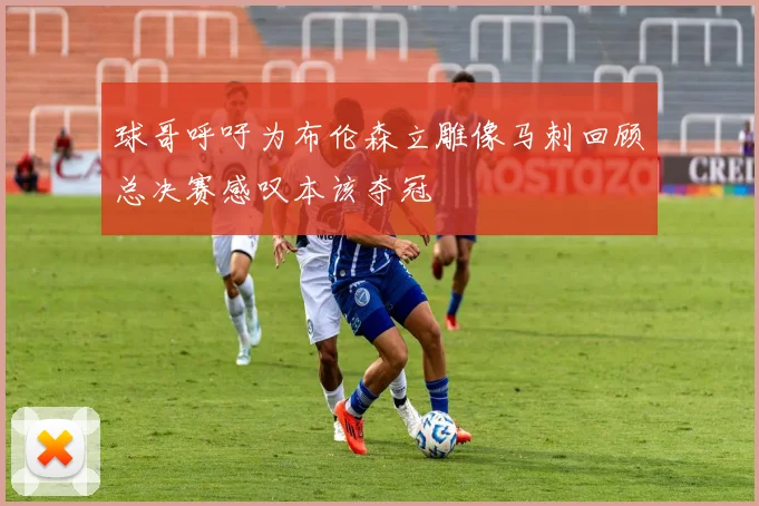 球哥呼吁为布伦森立雕像马刺回顾总决赛感叹本该夺冠