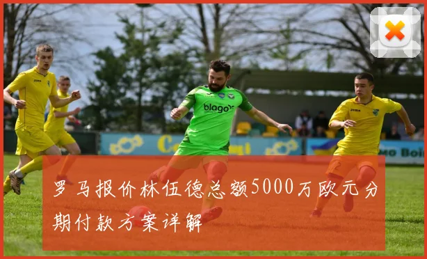罗马报价林伍德总额5000万欧元分期付款方案详解