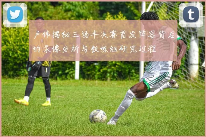 卢伟揭秘三场半决赛首发阵容背后的录像分析与教练组研究过程