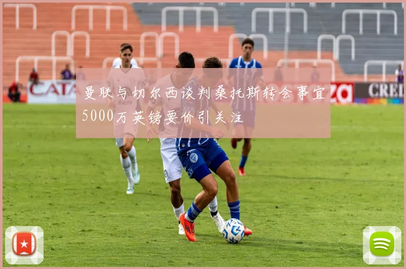 曼联与切尔西谈判桑托斯转会事宜5000万英镑要价引关注