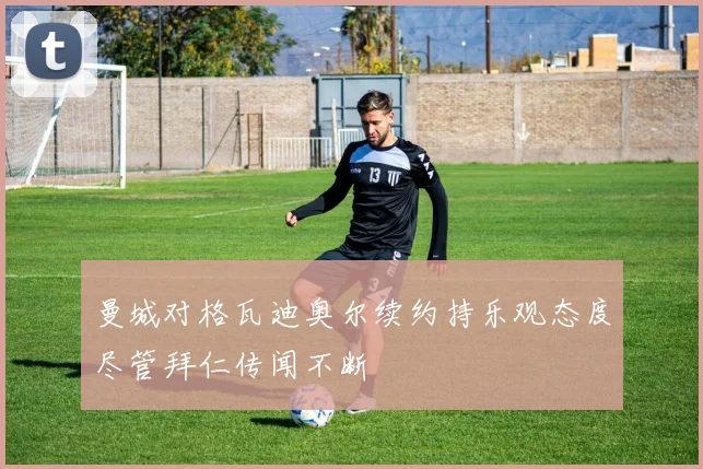曼城对格瓦迪奥尔续约持乐观态度尽管拜仁传闻不断
