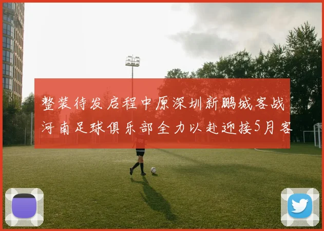 整装待发启程中原深圳新鹏城客战河南足球俱乐部全力以赴迎接5月客场挑战