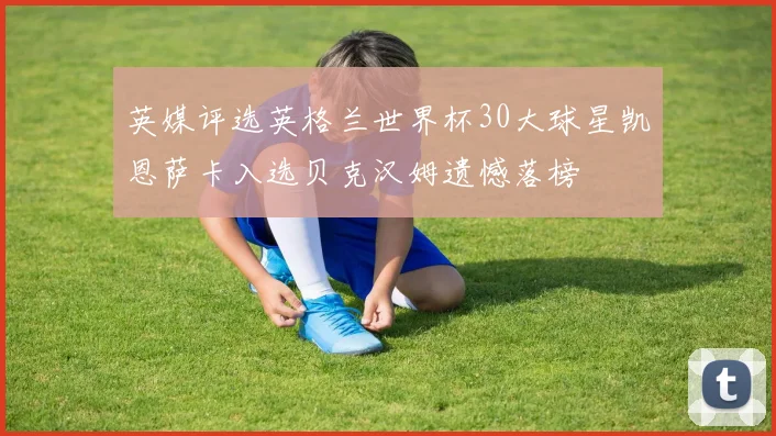 英媒评选英格兰世界杯30大球星凯恩萨卡入选贝克汉姆遗憾落榜