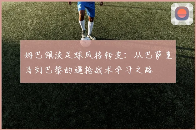 姆巴佩谈足球风格转变：从巴萨皇马到巴黎的逼抢战术学习之路
