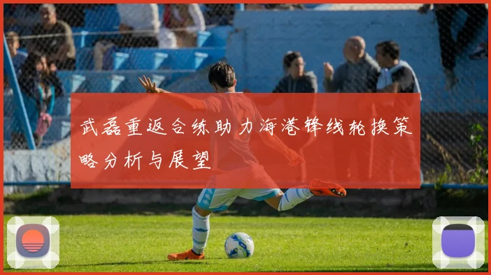 武磊重返合练助力海港锋线轮换策略分析与展望