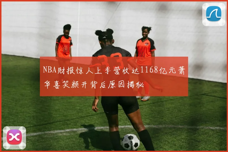 NBA财报惊人上季营收达1168亿元萧华喜笑颜开背后原因揭秘