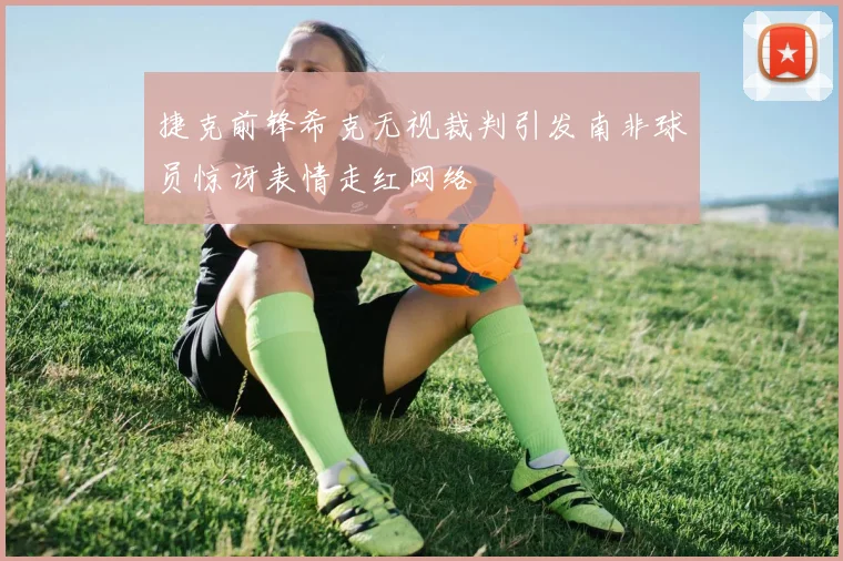 捷克前锋希克无视裁判引发南非球员惊讶表情走红网络