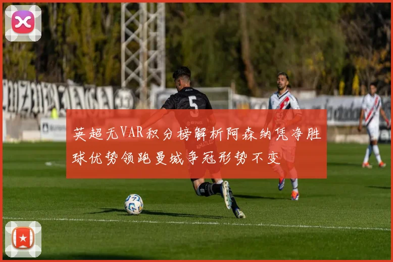 英超无VAR积分榜解析阿森纳凭净胜球优势领跑曼城争冠形势不变
