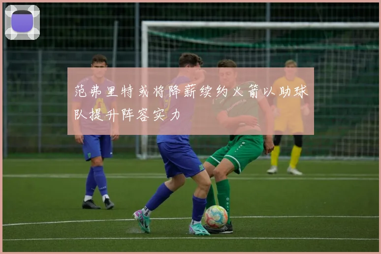 范弗里特或将降薪续约火箭以助球队提升阵容实力
