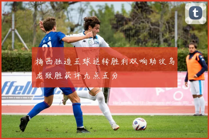 梅西独造五球逆转胜利双响助攻乌龙致胜获评九点五分