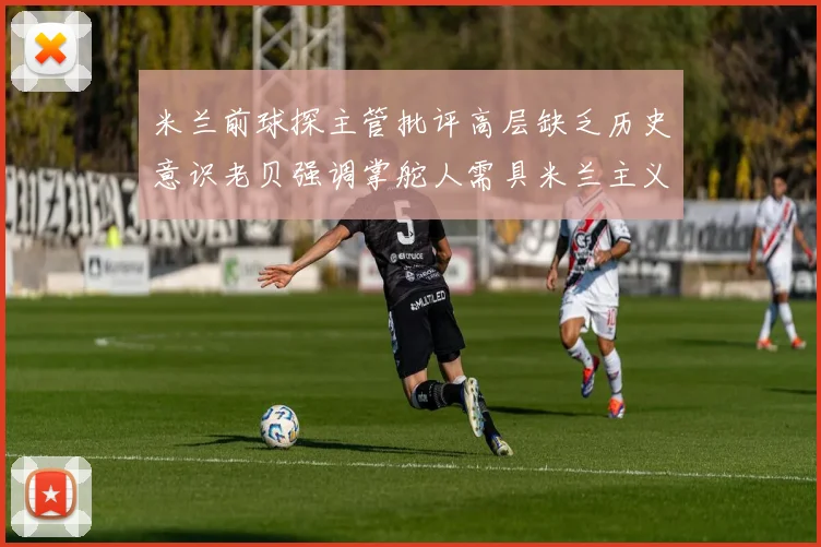 米兰前球探主管批评高层缺乏历史意识老贝强调掌舵人需具米兰主义精神